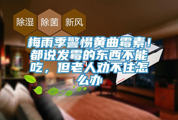 梅雨季警惕黃曲霉素！都說發霉的東西不能吃，但老人勸不住怎么辦